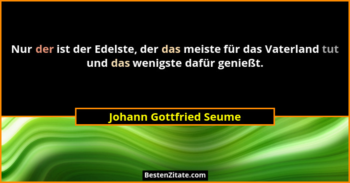 Nur der ist der Edelste, der das meiste für das Vaterland tut und das wenigste dafür genießt.... - Johann Gottfried Seume
