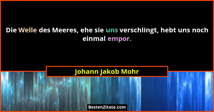 Die Welle des Meeres, ehe sie uns verschlingt, hebt uns noch einmal empor.... - Johann Jakob Mohr