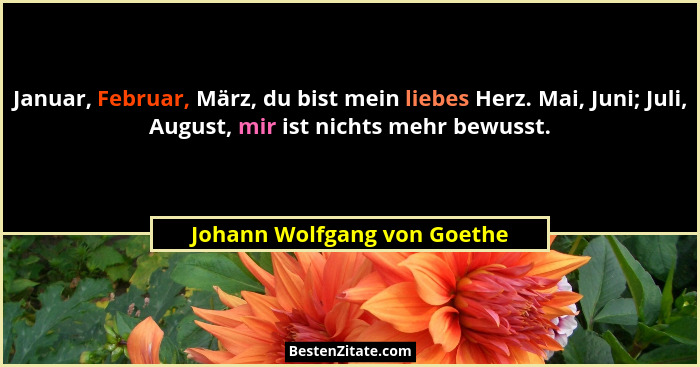 Januar, Februar, März, du bist mein liebes Herz. Mai, Juni; Juli, August, mir ist nichts mehr bewusst.... - Johann Wolfgang von Goethe