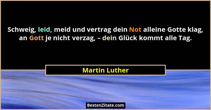 Schweig, leid, meid und vertrag dein Not alleine Gotte klag, an Gott je nicht verzag, – dein Glück kommt alle Tag.... - Martin Luther