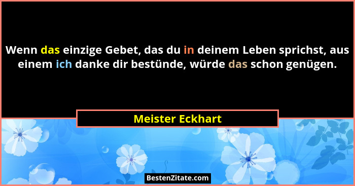 Wenn das einzige Gebet, das du in deinem Leben sprichst, aus einem ich danke dir bestünde, würde das schon genügen.... - Meister Eckhart