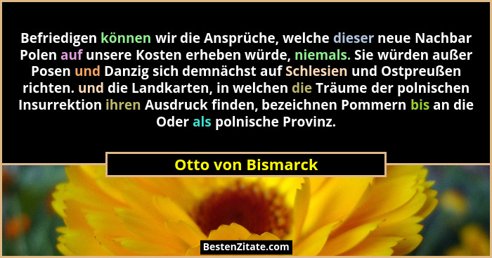 Befriedigen können wir die Ansprüche, welche dieser neue Nachbar Polen auf unsere Kosten erheben würde, niemals. Sie würden außer... - Otto von Bismarck