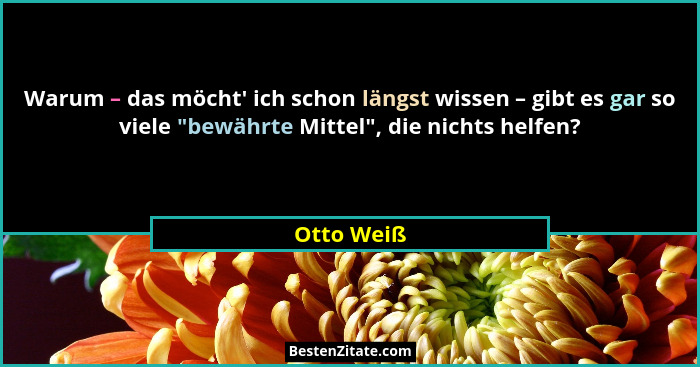 Warum – das möcht' ich schon längst wissen – gibt es gar so viele "bewährte Mittel", die nichts helfen?... - Otto Weiß