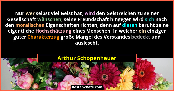 Nur wer selbst viel Geist hat, wird den Geistreichen zu seiner Gesellschaft wünschen; seine Freundschaft hingegen wird sich nach... - Arthur Schopenhauer