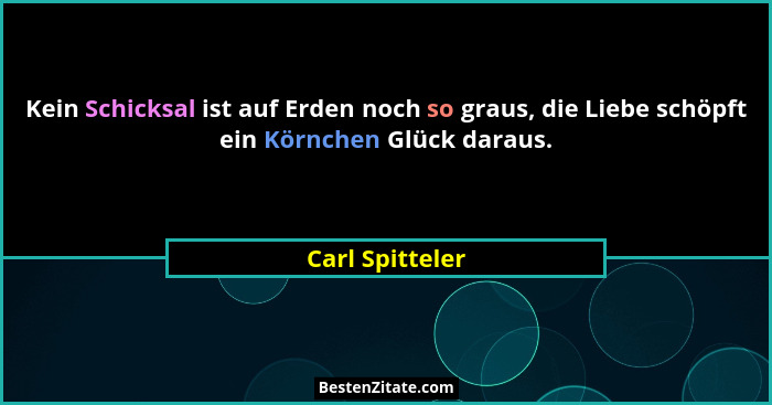 Kein Schicksal ist auf Erden noch so graus, die Liebe schöpft ein Körnchen Glück daraus.... - Carl Spitteler