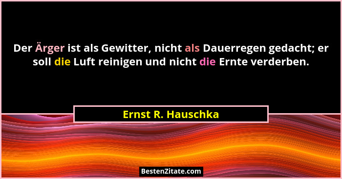 Der Ärger ist als Gewitter, nicht als Dauerregen gedacht; er soll die Luft reinigen und nicht die Ernte verderben.... - Ernst R. Hauschka