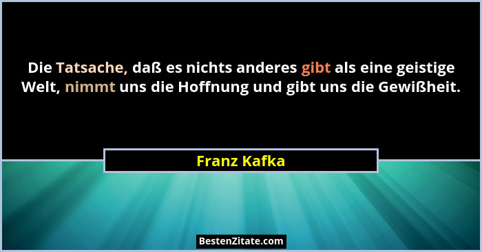 Die Tatsache, daß es nichts anderes gibt als eine geistige Welt, nimmt uns die Hoffnung und gibt uns die Gewißheit.... - Franz Kafka