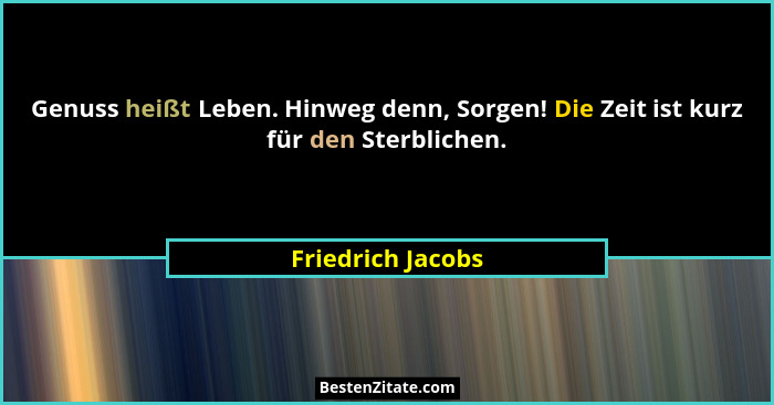 Genuss heißt Leben. Hinweg denn, Sorgen! Die Zeit ist kurz für den Sterblichen.... - Friedrich Jacobs