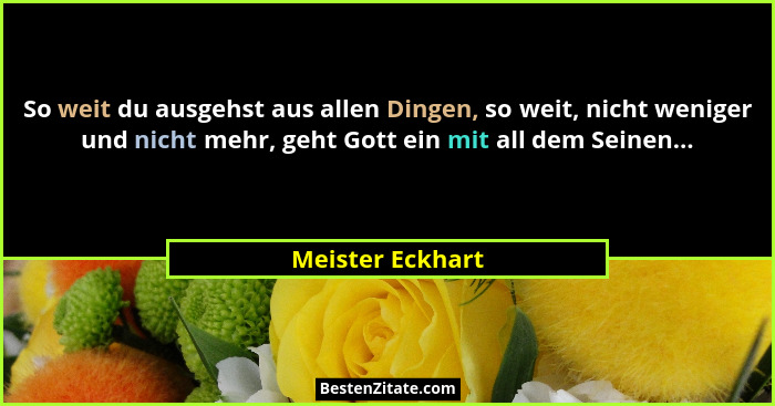 So weit du ausgehst aus allen Dingen, so weit, nicht weniger und nicht mehr, geht Gott ein mit all dem Seinen...... - Meister Eckhart
