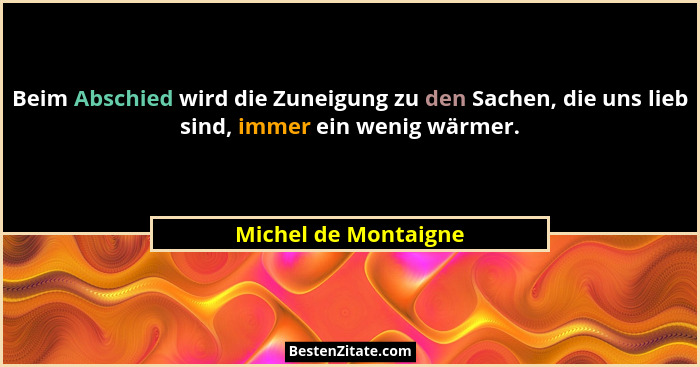 Beim Abschied wird die Zuneigung zu den Sachen, die uns lieb sind, immer ein wenig wärmer.... - Michel de Montaigne