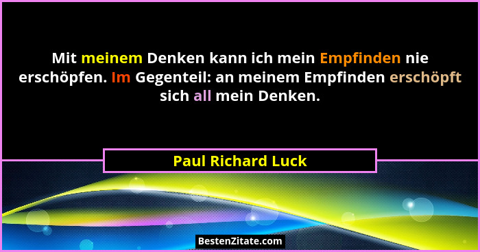 Mit meinem Denken kann ich mein Empfinden nie erschöpfen. Im Gegenteil: an meinem Empfinden erschöpft sich all mein Denken.... - Paul Richard Luck