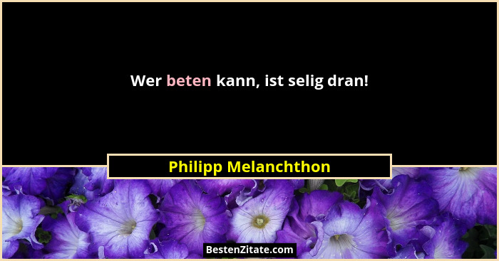 Wer beten kann, ist selig dran!... - Philipp Melanchthon