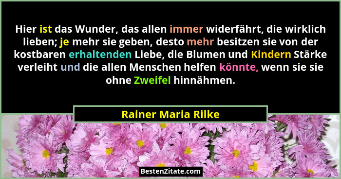 Hier ist das Wunder, das allen immer widerfährt, die wirklich lieben; je mehr sie geben, desto mehr besitzen sie von der kostbare... - Rainer Maria Rilke