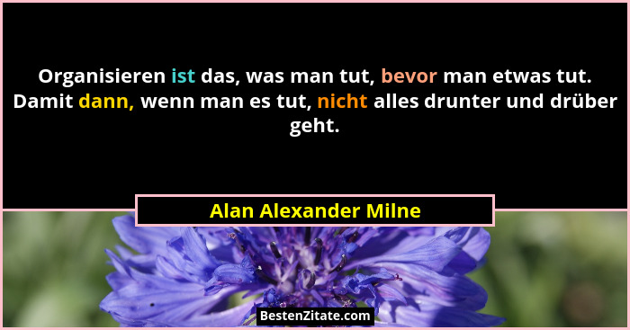 Organisieren ist das, was man tut, bevor man etwas tut. Damit dann, wenn man es tut, nicht alles drunter und drüber geht.... - Alan Alexander Milne