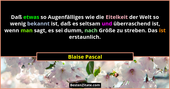 Daß etwas so Augenfälliges wie die Eitelkeit der Welt so wenig bekannt ist, daß es seltsam und überraschend ist, wenn man sagt, es sei... - Blaise Pascal