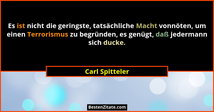 Es ist nicht die geringste, tatsächliche Macht vonnöten, um einen Terrorismus zu begründen, es genügt, daß jedermann sich ducke.... - Carl Spitteler