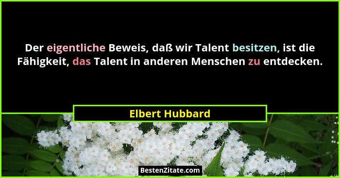Der eigentliche Beweis, daß wir Talent besitzen, ist die Fähigkeit, das Talent in anderen Menschen zu entdecken.... - Elbert Hubbard
