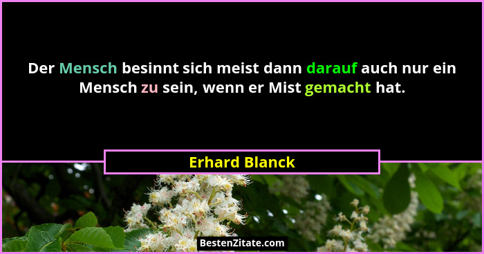 Der Mensch besinnt sich meist dann darauf auch nur ein Mensch zu sein, wenn er Mist gemacht hat.... - Erhard Blanck