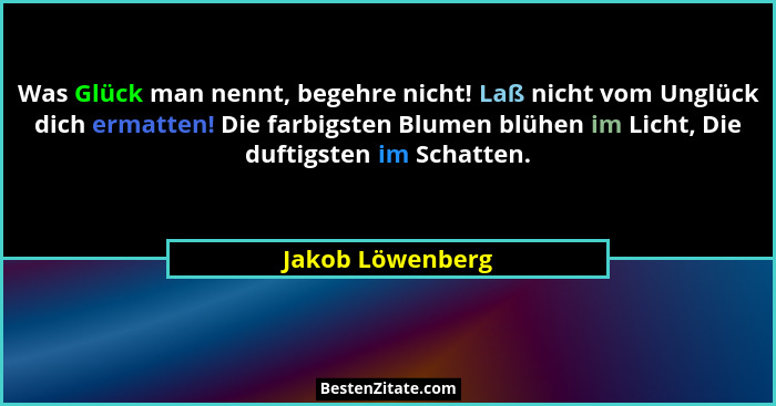 Was Glück man nennt, begehre nicht! Laß nicht vom Unglück dich ermatten! Die farbigsten Blumen blühen im Licht, Die duftigsten im Sc... - Jakob Löwenberg