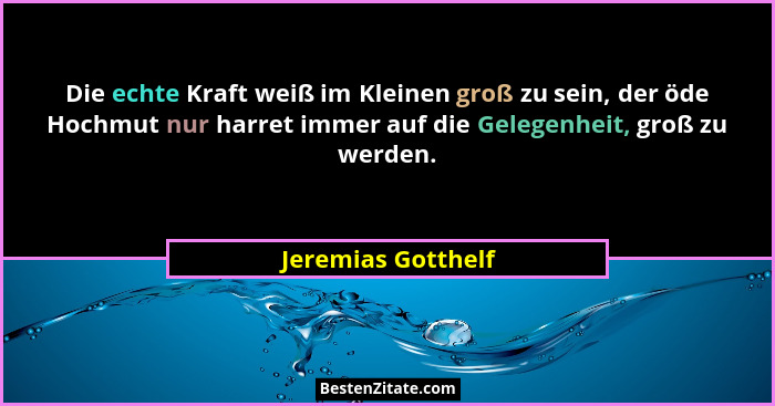 Die echte Kraft weiß im Kleinen groß zu sein, der öde Hochmut nur harret immer auf die Gelegenheit, groß zu werden.... - Jeremias Gotthelf