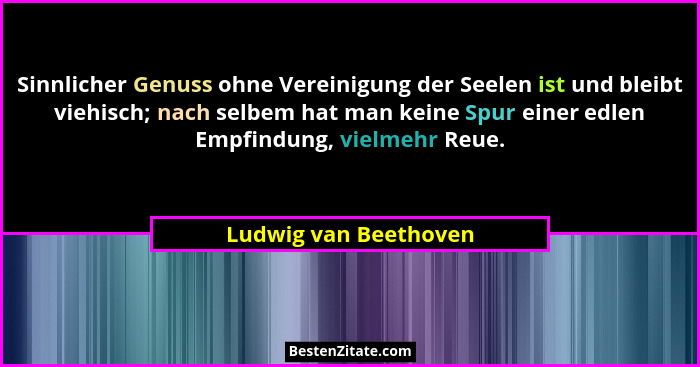 Sinnlicher Genuss ohne Vereinigung der Seelen ist und bleibt viehisch; nach selbem hat man keine Spur einer edlen Empfindung, v... - Ludwig van Beethoven