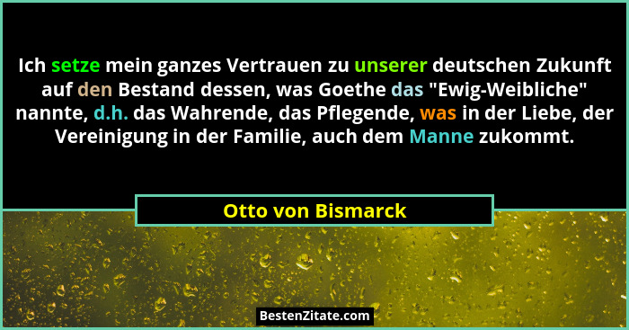 Ich setze mein ganzes Vertrauen zu unserer deutschen Zukunft auf den Bestand dessen, was Goethe das "Ewig-Weibliche" nannt... - Otto von Bismarck