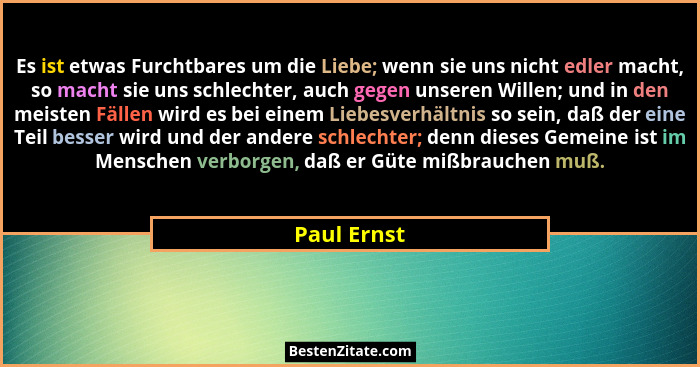 Es ist etwas Furchtbares um die Liebe; wenn sie uns nicht edler macht, so macht sie uns schlechter, auch gegen unseren Willen; und in den... - Paul Ernst