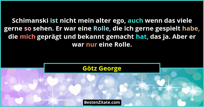 Schimanski ist nicht mein alter ego, auch wenn das viele gerne so sehen. Er war eine Rolle, die ich gerne gespielt habe, die mich gepräg... - Götz George