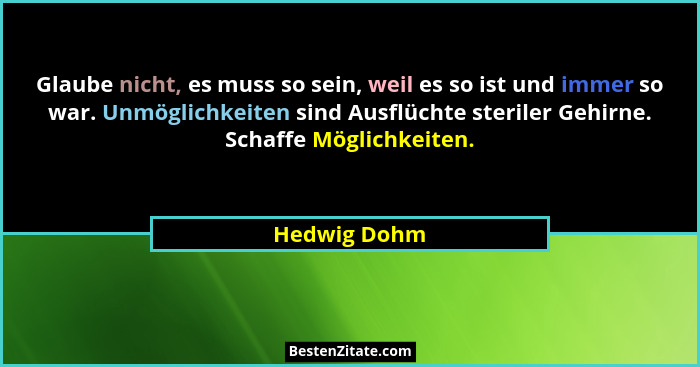 Glaube nicht, es muss so sein, weil es so ist und immer so war. Unmöglichkeiten sind Ausflüchte steriler Gehirne. Schaffe Möglichkeiten.... - Hedwig Dohm