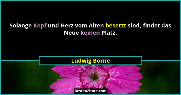Solange Kopf und Herz vom Alten besetzt sind, findet das Neue keinen Platz.... - Ludwig Börne