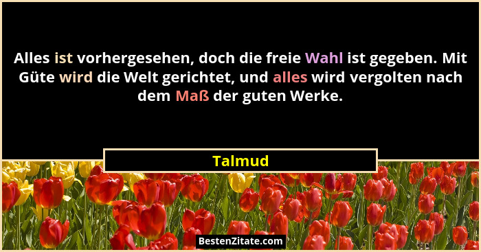 Alles ist vorhergesehen, doch die freie Wahl ist gegeben. Mit Güte wird die Welt gerichtet, und alles wird vergolten nach dem Maß der guten W... - Talmud