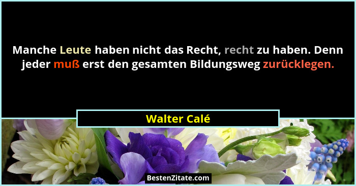 Manche Leute haben nicht das Recht, recht zu haben. Denn jeder muß erst den gesamten Bildungsweg zurücklegen.... - Walter Calé