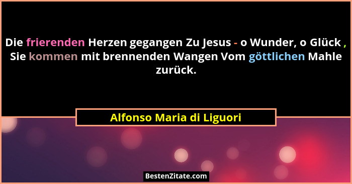 Die frierenden Herzen gegangen Zu Jesus - o Wunder, o Glück , Sie kommen mit brennenden Wangen Vom göttlichen Mahle zurück.... - Alfonso Maria di Liguori