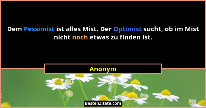 Dem Pessimist ist alles Mist. Der Optimist sucht, ob im Mist nicht noch etwas zu finden ist.... - Anonym