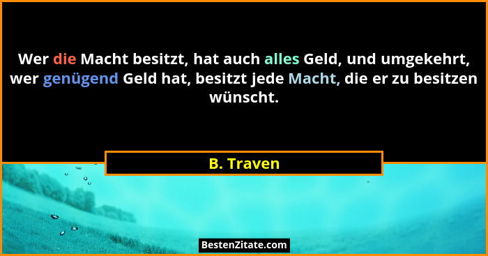 Wer die Macht besitzt, hat auch alles Geld, und umgekehrt, wer genügend Geld hat, besitzt jede Macht, die er zu besitzen wünscht.... - B. Traven