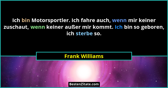 Ich bin Motorsportler. Ich fahre auch, wenn mir keiner zuschaut, wenn keiner außer mir kommt. Ich bin so geboren, ich sterbe so.... - Frank Williams
