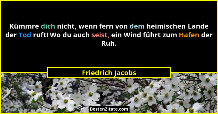 Kümmre dich nicht, wenn fern von dem heimischen Lande der Tod ruft! Wo du auch seist, ein Wind führt zum Hafen der Ruh.... - Friedrich Jacobs