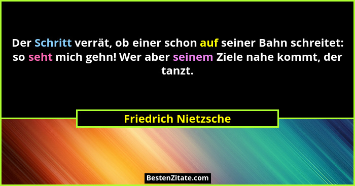 Der Schritt verrät, ob einer schon auf seiner Bahn schreitet: so seht mich gehn! Wer aber seinem Ziele nahe kommt, der tanzt.... - Friedrich Nietzsche