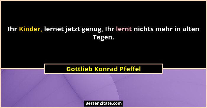 Ihr Kinder, lernet jetzt genug, Ihr lernt nichts mehr in alten Tagen.... - Gottlieb Konrad Pfeffel