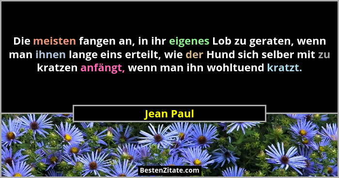 Die meisten fangen an, in ihr eigenes Lob zu geraten, wenn man ihnen lange eins erteilt, wie der Hund sich selber mit zu kratzen anfängt,... - Jean Paul