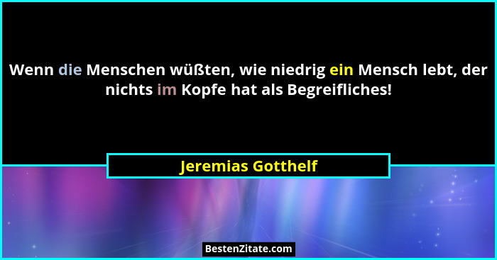 Wenn die Menschen wüßten, wie niedrig ein Mensch lebt, der nichts im Kopfe hat als Begreifliches!... - Jeremias Gotthelf