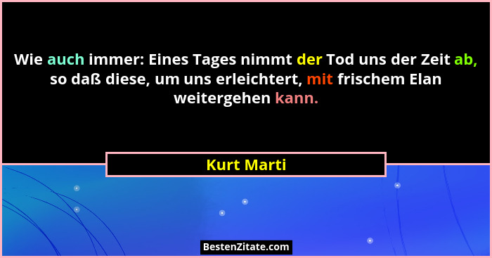 Wie auch immer: Eines Tages nimmt der Tod uns der Zeit ab, so daß diese, um uns erleichtert, mit frischem Elan weitergehen kann.... - Kurt Marti