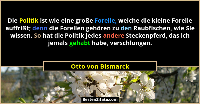 Die Politik ist wie eine große Forelle, welche die kleine Forelle auffrißt; denn die Forellen gehören zu den Raubfischen, wie Sie... - Otto von Bismarck