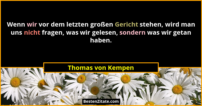 Wenn wir vor dem letzten großen Gericht stehen, wird man uns nicht fragen, was wir gelesen, sondern was wir getan haben.... - Thomas von Kempen