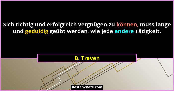 Sich richtig und erfolgreich vergnügen zu können, muss lange und geduldig geübt werden, wie jede andere Tätigkeit.... - B. Traven