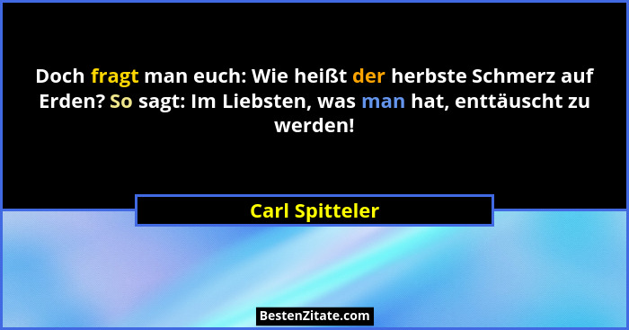 Doch fragt man euch: Wie heißt der herbste Schmerz auf Erden? So sagt: Im Liebsten, was man hat, enttäuscht zu werden!... - Carl Spitteler