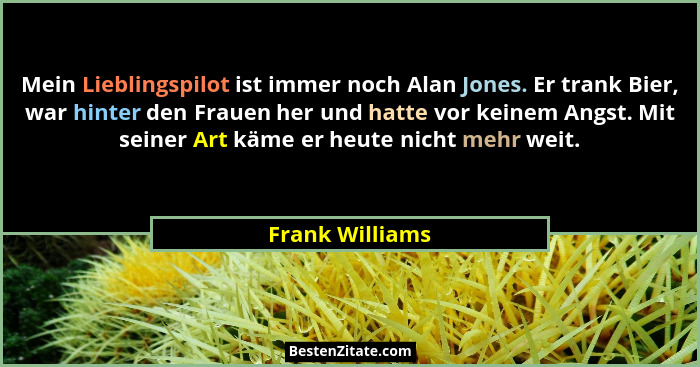 Mein Lieblingspilot ist immer noch Alan Jones. Er trank Bier, war hinter den Frauen her und hatte vor keinem Angst. Mit seiner Art kä... - Frank Williams
