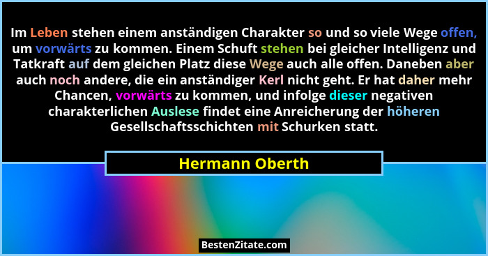 Im Leben stehen einem anständigen Charakter so und so viele Wege offen, um vorwärts zu kommen. Einem Schuft stehen bei gleicher Intel... - Hermann Oberth
