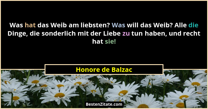 Was hat das Weib am liebsten? Was will das Weib? Alle die Dinge, die sonderlich mit der Liebe zu tun haben, und recht hat sie!... - Honore de Balzac
