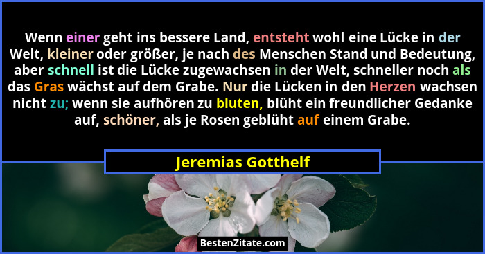 Wenn einer geht ins bessere Land, entsteht wohl eine Lücke in der Welt, kleiner oder größer, je nach des Menschen Stand und Bedeut... - Jeremias Gotthelf